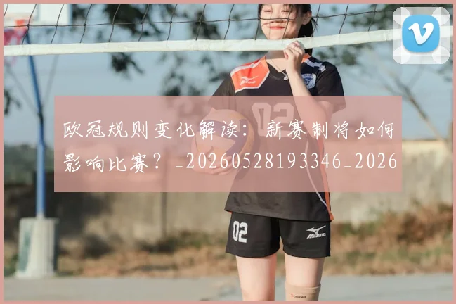 欧冠规则变化解读：新赛制将如何影响比赛？_20260528193346_20260707151735